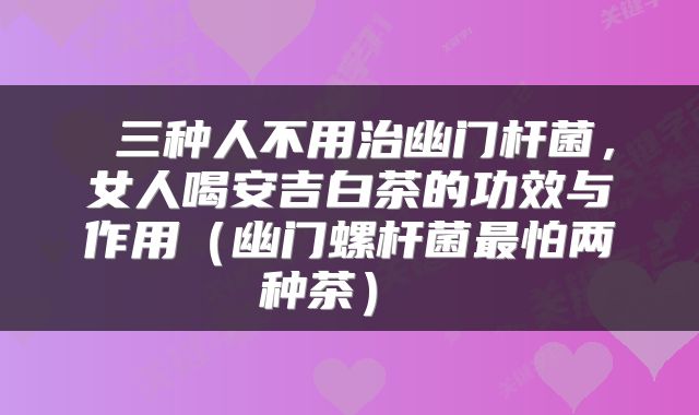  三种人不用治幽门杆菌，女人喝安吉白茶的功效与作用（幽门螺杆菌最怕两种茶） 