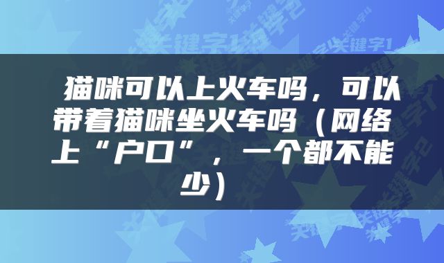  猫咪可以上火车吗，可以带着猫咪坐火车吗（网络上“户口”，一个都不能少） 