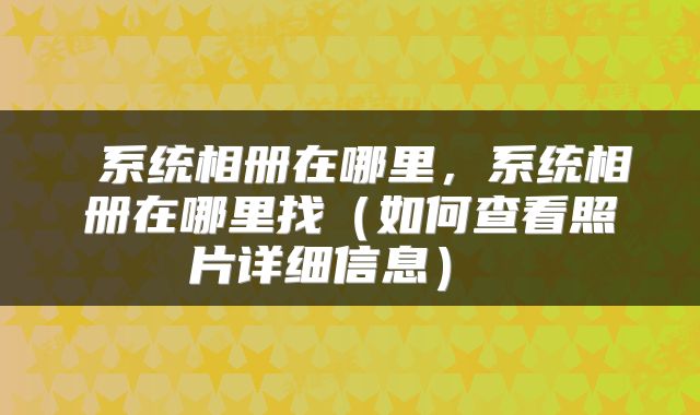  系统相册在哪里，系统相册在哪里找（如何查看照片详细信息） 