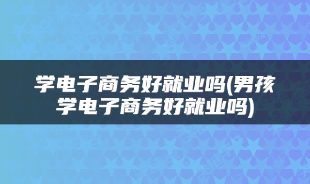 学电子商务好就业吗(男孩学电子商务好就业吗)