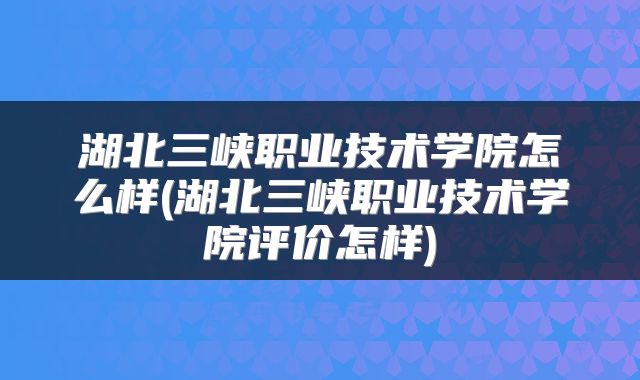 湖北三峡职业技术学院怎么样(湖北三峡职业技术学院评价怎样)