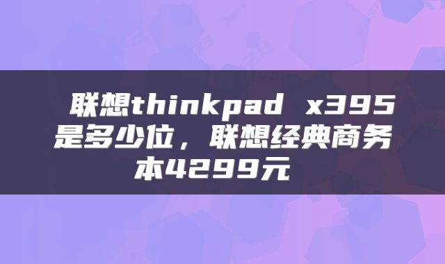  联想thinkpad x395是多少位，联想经典商务本4299元 