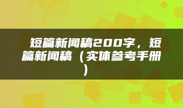  短篇新闻稿200字，短篇新闻稿（实体参考手册） 