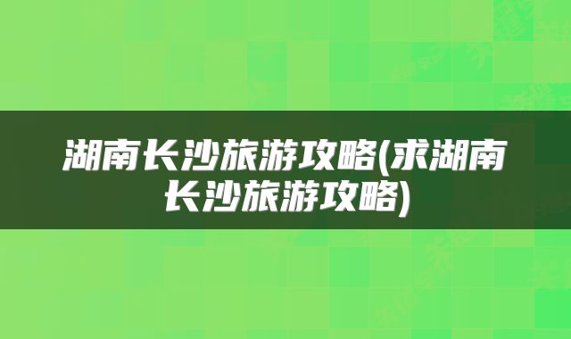 湖南长沙旅游攻略(求湖南长沙旅游攻略)