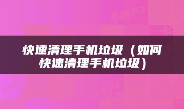 快速清理手机垃圾（如何快速清理手机垃圾）