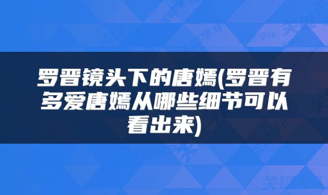 罗晋镜头下的唐嫣(罗晋有多爱唐嫣从哪些细节可以看出来)