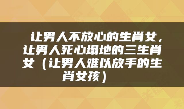  让男人不放心的生肖女，让男人死心塌地的三生肖女（让男人难以放手的生肖女孩） 