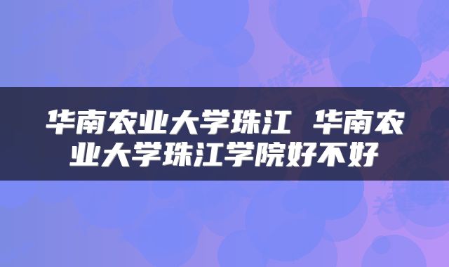 华南农业大学珠江 华南农业大学珠江学院好不好