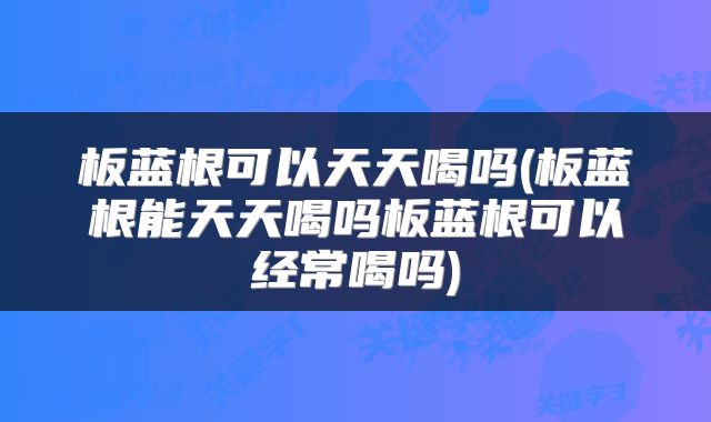 板蓝根可以天天喝吗(板蓝根能天天喝吗板蓝根可以经常喝吗)