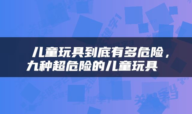  儿童玩具到底有多危险，九种超危险的儿童玩具 