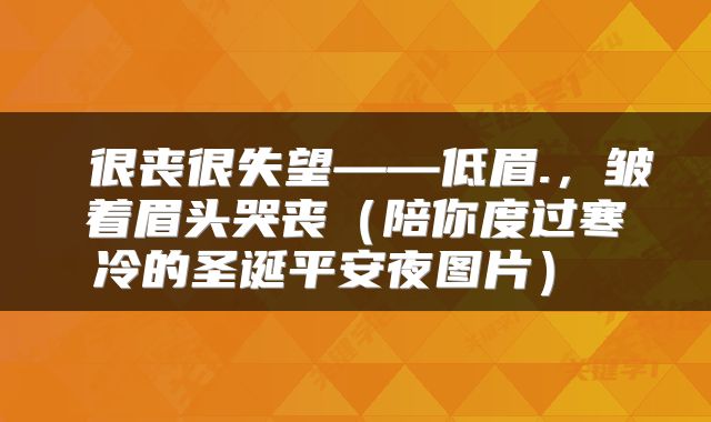  很丧很失望——低眉.，皱着眉头哭丧（陪你度过寒冷的圣诞平安夜图片） 