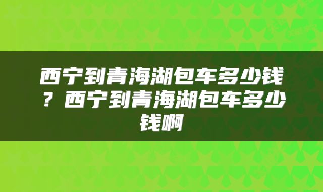 西宁到青海湖包车多少钱？西宁到青海湖包车多少钱啊