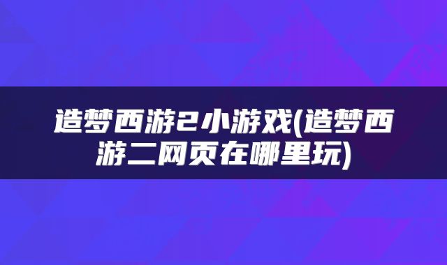 造梦西游2小游戏(造梦西游二网页在哪里玩)