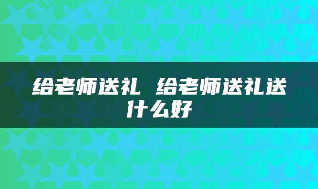 给老师送礼 给老师送礼送什么好