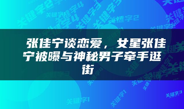  张佳宁谈恋爱，女星张佳宁被曝与神秘男子牵手逛街 