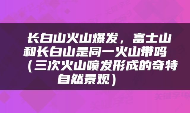  长白山火山爆发，富士山和长白山是同一火山带吗（三次火山喷发形成的奇特自然景观） 