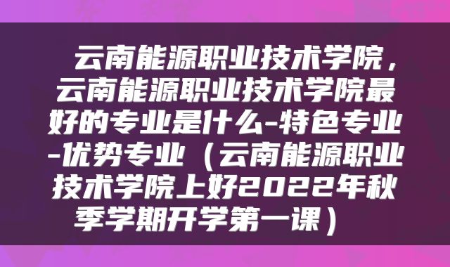  云南能源职业技术学院，云南能源职业技术学院最好的专业是什么-特色专业-优势专业（云南能源职业技术学院上好2022年秋季学期开学第一课） 