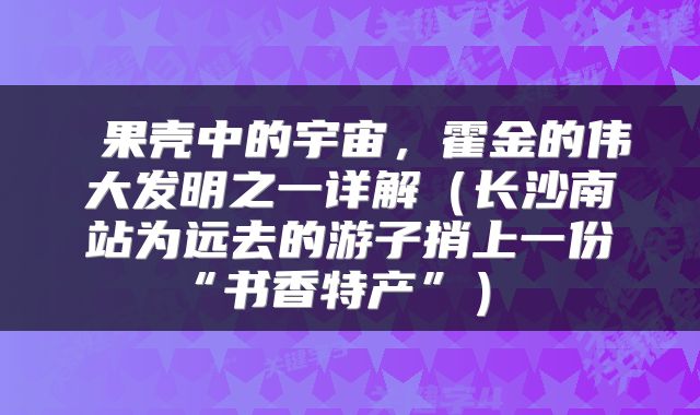  果壳中的宇宙，霍金的伟大发明之一详解（长沙南站为远去的游子捎上一份“书香特产”） 