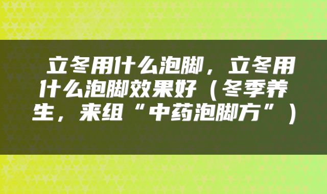 立冬用什么泡脚，立冬用什么泡脚效果好（冬季养生，来组“中药泡脚方”） 