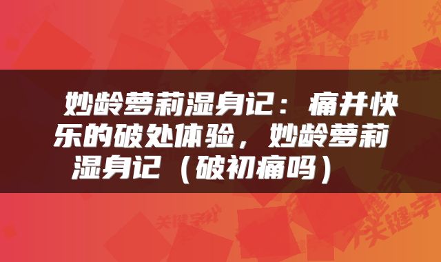  妙龄萝莉湿身记：痛并快乐的破处体验，妙龄萝莉湿身记（破初痛吗） 
