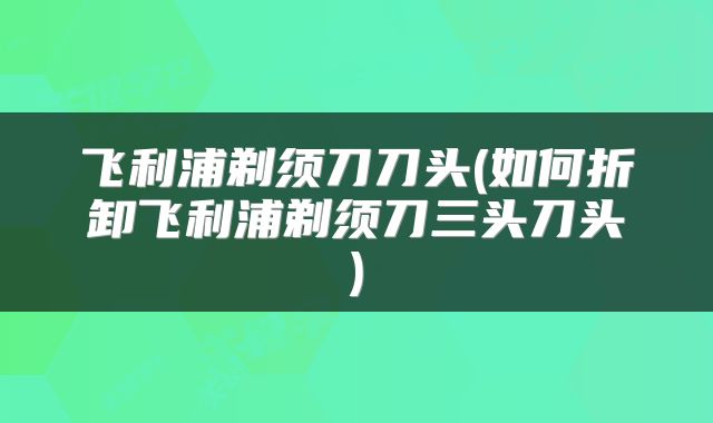 飞利浦剃须刀刀头(如何折卸飞利浦剃须刀三头刀头)