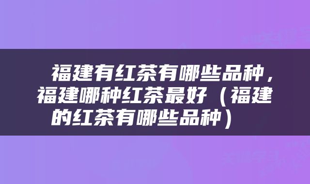  福建有红茶有哪些品种，福建哪种红茶最好（福建的红茶有哪些品种） 