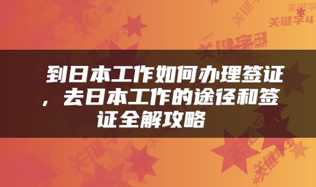  到日本工作如何办理签证，去日本工作的途径和签证全解攻略 