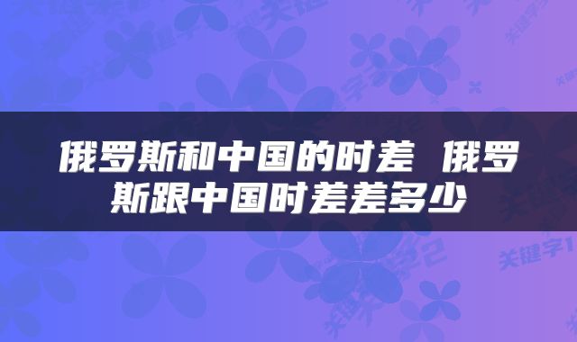 俄罗斯和中国的时差 俄罗斯跟中国时差差多少