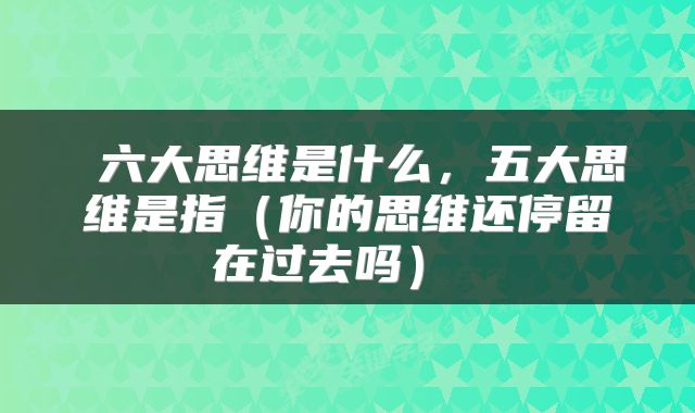  六大思维是什么，五大思维是指（你的思维还停留在过去吗） 