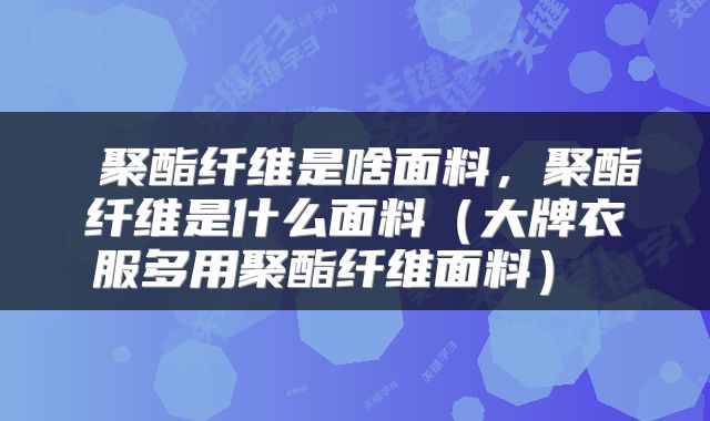  聚酯纤维是啥面料，聚酯纤维是什么面料（大牌衣服多用聚酯纤维面料） 