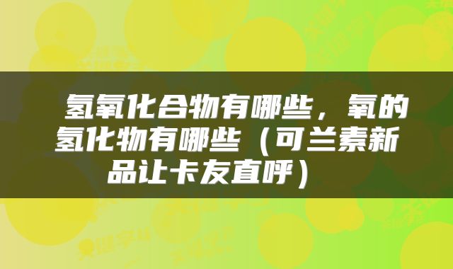 氢氧化合物有哪些,氧的氢化物有哪些(可兰素新品让卡友直呼)
