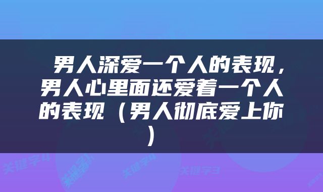  男人深爱一个人的表现，男人心里面还爱着一个人的表现（男人彻底爱上你） 