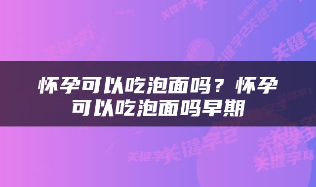 怀孕可以吃泡面吗？怀孕可以吃泡面吗早期