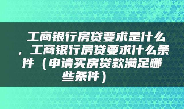  工商银行房贷要求是什么，工商银行房贷要求什么条件（申请买房贷款满足哪些条件） 