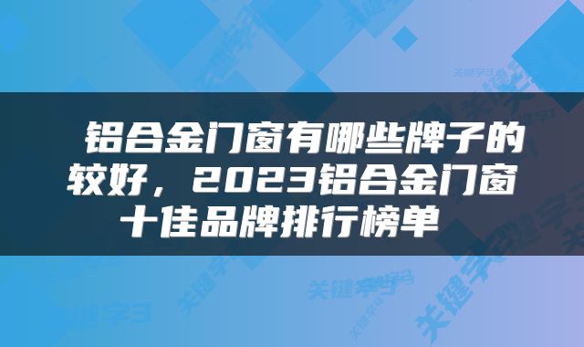 铝合金门窗有哪些牌子的较好，2023铝合金门窗十佳品牌排行榜单 