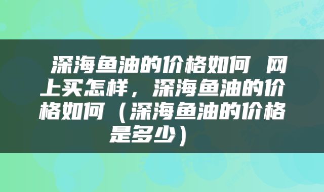  深海鱼油的价格如何 网上买怎样，深海鱼油的价格如何（深海鱼油的价格是多少） 
