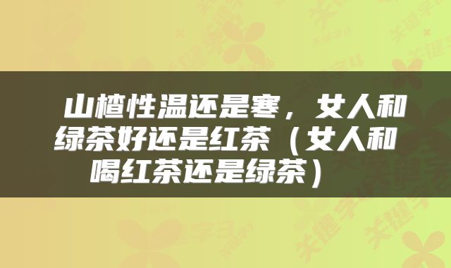  山楂性温还是寒，女人和绿茶好还是红茶（女人和喝红茶还是绿茶） 