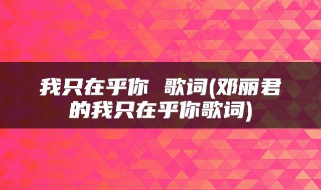 我只在乎你 歌词(邓丽君的我只在乎你歌词)