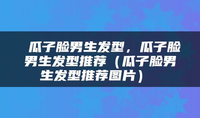  瓜子脸男生发型，瓜子脸男生发型推荐（瓜子脸男生发型推荐图片） 