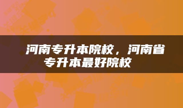  河南专升本院校，河南省专升本最好院校 