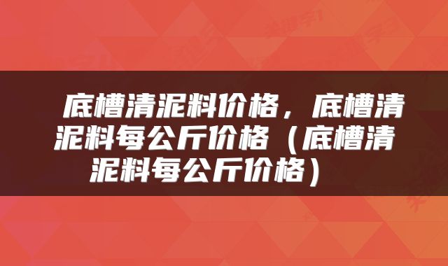  底槽清泥料价格，底槽清泥料每公斤价格（底槽清泥料每公斤价格） 