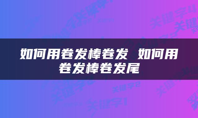 如何用卷发棒卷发 如何用卷发棒卷发尾