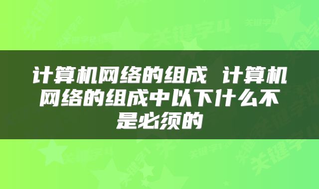 计算机网络的组成 计算机网络的组成中以下什么不是必须的