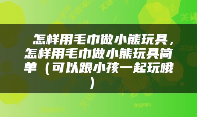  怎样用毛巾做小熊玩具，怎样用毛巾做小熊玩具简单（可以跟小孩一起玩哦） 