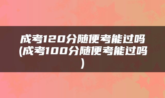成考120分随便考能过吗(成考100分随便考能过吗)