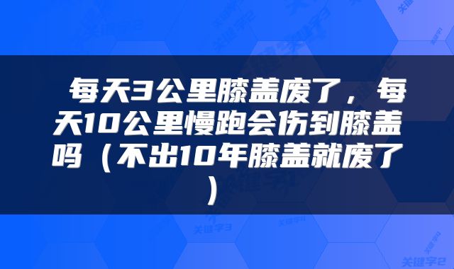  每天3公里膝盖废了，每天10公里慢跑会伤到膝盖吗（不出10年膝盖就废了） 