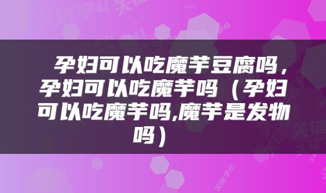  孕妇可以吃魔芋豆腐吗，孕妇可以吃魔芋吗（孕妇可以吃魔芋吗,魔芋是发物吗） 