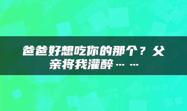 爸爸好想吃你的那个？父亲将我灌醉……