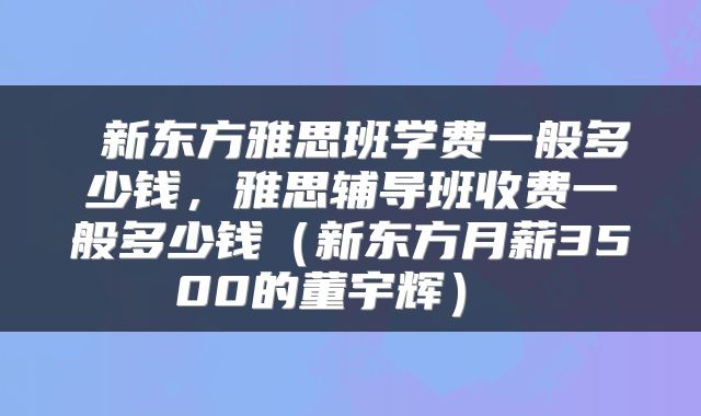  新东方雅思班学费一般多少钱，雅思辅导班收费一般多少钱（新东方月薪3500的董宇辉） 