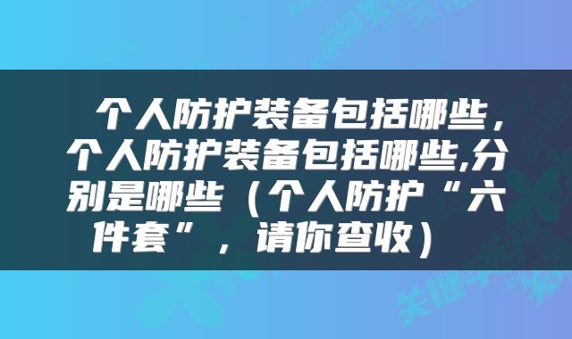  个人防护装备包括哪些，个人防护装备包括哪些,分别是哪些（个人防护“六件套”，请你查收） 